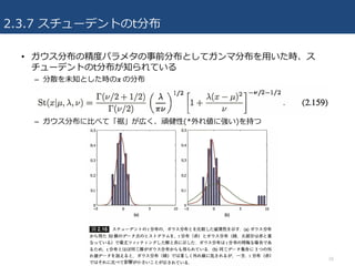 2.3.7 スチューデントのt分布
• ガウス分布の精度パラメタの事前分布としてガンマ分布を⽤いた時、ス
チューデントのt分布が知られている
– 分散を未知とした時の𝒙	の分布
– ガウス分布に⽐べて「裾」が広く、頑健性(*外れ値に強い)を持つ
26
 