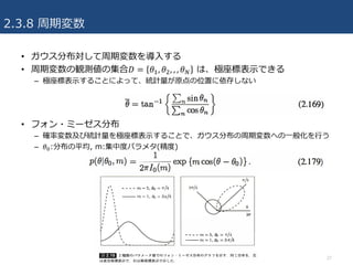 2.3.8 周期変数
• ガウス分布対して周期変数を導⼊する
• 周期変数の観測値の集合𝐷 = 𝜃3, 𝜃U, , , 𝜃x は、極座標表⽰できる
– 極座標表⽰することによって、統計量が原点の位置に依存しない
• フォン・ミーゼス分布
– 確率変数及び統計量を極座標表⽰することで、ガウス分布の周期変数への⼀般化を⾏う
– 𝜃J:分布の平均, m:集中度パラメタ(精度)
27
 
