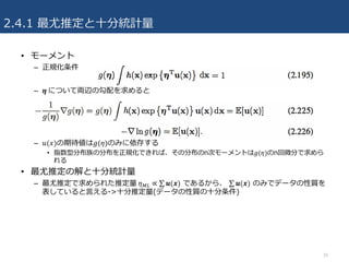 2.4.1 最尤推定と⼗分統計量
• モーメント
– 正規化条件
– 𝜼 について両辺の勾配を求めると
– 𝑢(𝑥)の期待値は𝑔(𝜂)のみに依存する
• 指数型分布族の分布を正規化できれば、その分布のn次モーメントは𝑔(𝜂)のn回微分で求めら
れる
• 最尤推定の解と⼗分統計量
– 最尤推定で求められた推定量	𝜂qr ∝ ∑ 𝒖(𝒙) であるから、 ∑ 𝒖(𝒙) のみでデータの性質を
表していると⾔える->⼗分推定量(データの性質の⼗分条件)
30
 