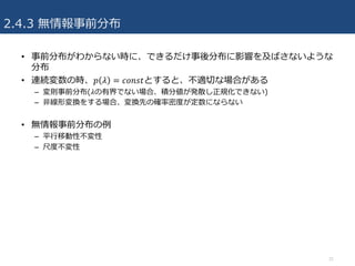 2.4.3 無情報事前分布
• 事前分布がわからない時に、できるだけ事後分布に影響を及ばさないような
分布
• 連続変数の時、𝑝 𝜆 = 𝑐𝑜𝑛𝑠𝑡とすると、不適切な場合がある
– 変則事前分布(𝜆の有界でない場合、積分値が発散し正規化できない)
– ⾮線形変換をする場合、変換先の確率密度が定数にならない
• 無情報事前分布の例
– 平⾏移動性不変性
– 尺度不変性
31
 