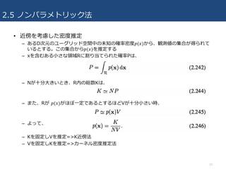 2.5 ノンパラメトリック法
• 近傍を考慮した密度推定
– あるD次元のユーグリッド空間中の未知の確率密度𝑝(𝑥)から、観測値の集合が得られて
いるとする。この集合から𝑝(𝑥)を推定する
– xを含むある⼩さな領域Rに割り当てられた確率Pは、
– Nが⼗分⼤きいとき、R内の総数Kは、
– また、Rが 𝑝(𝑥)がほぼ⼀定であるとするほどVが⼗分⼩さい時、
– よって、
– Kを固定しVを推定=>K近傍法
– Vを固定しKを推定=>カーネル密度推定法
33
 