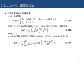 2.5.1 カーネル密度推定法
• 近傍を考慮した密度推定
– カーネル関数
に対して、⽴⽅体内部の総数をもとめ、(2.246)式に代⼊すると、推定密度
が得られる
– ⽴⽅体の縁で確率密度が不連続となるので、ガウスカーネルなどを⽤いる
34
 