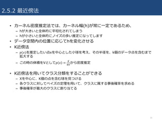 2.5.2 最近傍法
• カーネル密度推定法では、カーネル幅(h)が常に⼀定であるため、
– hが⼤きいと全体的に平坦化されてしまう
– hが⼩さいと全体的にノイズの多い推定になってします
• データ空間内の位置に応じてhを変化させる
• K近傍法
– 𝑝(𝑥)を推定したい点xを中⼼とした⼩球を考え、その半径を、k個のデータ点を含むまで
拡⼤する
– この時の体積をVとして𝑝 𝑥 =
P
x„
から密度推定
• K近傍法を⽤いてクラス分類をすることができる
– Xを中⼼に、K個の点を含む球を⾒つける
– 各クラスに対してベイズの定理を⽤いて、クラスに属する事後確率を求める
– 事後確率が最⼤のクラスに割り当てる
35
 