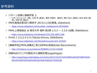 参考資料
• パターン認識と機械学習 上
– C.M. ビショップ (著), 元⽥ 浩 (監訳), 栗⽥ 多喜夫 (監訳), 樋⼝ 知之 (監訳), 松本 裕治 (監
訳), 村⽥ 昇 (監訳)
• PRML勉強会第3回 2章前半 2013/11/28(⿊滝, slideshare)
– https://www.slideshare.net/kurotaki_weblab/prml-28752844
• PRML上巻勉強会 at 東京⼤学 資料 第2章 2.3.3 〜 2.3.6 (加藤, SlideShare)
– https://www.slideshare.net/devkato/233-236-28911396
• Prml2.1 2.2,2.4-2.5 (Takuto Kimura, SlideShare)
– https://www.slideshare.net/TakutoKimura/prml21-222425
• [機械学習][PRML読書会] 第七回PRML勉強会Add Star(wilsonia)
– http://d.hatena.ne.jp/wilsonia/20080911/1221143648
• 初級Mathマニアの寝⾔[中⼼極限定理](ogyahogya)
– http://ogyahogya.hatenablog.com/entry/2014/10/23/%E4%B8%AD%E5%BF%83%
E6%A5%B5%E9%99%90%E5%AE%9A%E7%90%86
36
 