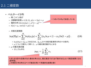 2.1 ⼆値変数
• ベルヌーイ分布
– 例:コイン投げ
– 2値確率変数	𝑥 ∈ 0, 1 , 𝑝 𝑥 = 1|𝜇 = 𝜇
– 確率分布 𝐵𝑒𝑟𝑛 𝑥 𝜇 =	 𝜇/(1 − 𝜇)34/
– 𝐸[𝑥] = 𝜇, 𝑣𝑎𝑟 𝑥 = 𝜇(1­𝜇)
– 対数尤度関数
• ln 𝑝 𝐷 𝜇 ∝	∑ 𝑥?? であるため、∑ 𝑥?? は⼗分統計量(確率分布の⼗分条件)
• 𝜇 について微分して解くと、𝜇 の最尤推定量がもとまる
– 𝜇 の最尤推定量
• サンプル平均
4
一つのパラメタ𝜇で決定している
たまたま3回中3回表が出た場合を考えると、最尤推定では「必ず表が出る」という推定結果になる
(過学習)。
𝜇 の事前分布を考えるベイズ推定を用いて常識的な結果を導く
 