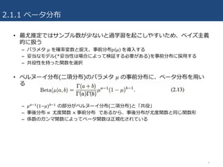 2.1.1 ベータ分布
• 最尤推定ではサンプル数が少ないと過学習を起こしやすいため、ベイズ主義
的に扱う
– パラメタ 𝜇 を確率変数と捉え、事前分布𝑝 𝜇 	を導⼊する
– 妥当なモデル(*妥当性は場合によって検証する必要がある)を事前分布に採⽤する
– 共役性を持った関数を選択
• ベルヌーイ分布(⼆項分布)のパラメタ 𝜇 の事前分布に、ベータ分布を⽤い
る
– 𝜇A43(1−𝜇)B43 の部分がベルヌーイ分布(⼆項分布)と「共役」
– 事後分布 ∝ 	尤度関数 ×	事前分布 であるから、事後分布が尤度関数と同じ関数形
– 係数のガンマ関数によってベータ関数は正規化されている
6
 