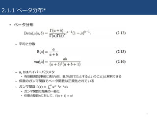 2.1.1 ベータ分布*
• ベータ分布
– 平均と分散
– a, bはハイパーパラメタ
• 有効観測数(事前に表がa回、裏がb回でたとするということ)と解釈できる
– 係数のガンマ関数でベータ関数は正規化されている
– ガンマ関数 Γ 𝑥 =	∫ 𝑢/43 𝑒4G 𝑑𝑢
I
J
• ガンマ関数は階乗の⼀般化
• 任意の整数nに対して、Γ 𝑛 + 1 = 𝑛!
7
 