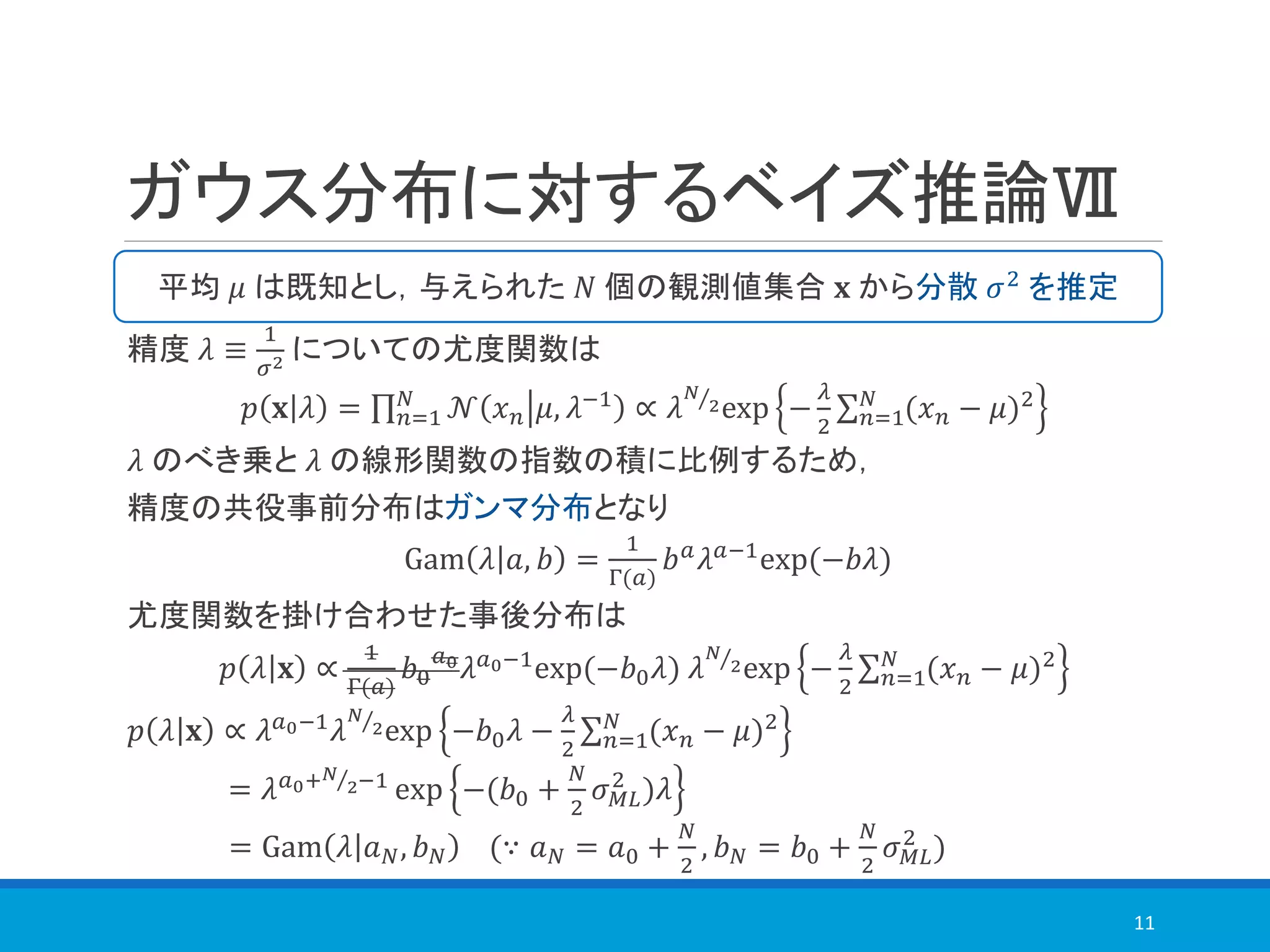 ガウス分布に対するベイズ推論Ⅶ
精度 𝜆 ≡
1
𝜎2 についての尤度関数は
𝑝 𝐱 𝜆 = ς 𝑛=1
𝑁
𝒩 𝑥 𝑛 𝜇, 𝜆−1
∝ 𝜆 Τ𝑁
2exp −
𝜆
2
σ 𝑛=1
𝑁
(𝑥 𝑛 − 𝜇)2
𝜆 のべき乗と 𝜆 の線形関数の指数の積に比例するため，
精度の共役事前分布はガンマ分布となり
Gam 𝜆 𝑎, 𝑏 =
1
Γ(𝑎)
𝑏 𝑎
𝜆 𝑎−1
exp(−𝑏𝜆)
尤度関数を掛け合わせた事後分布は
𝑝 𝜆 𝐱 ∝
1
Γ(𝑎)
𝑏0
𝑎0
𝜆 𝑎0−1
exp(−𝑏0 𝜆) 𝜆 Τ𝑁
2exp −
𝜆
2
σ 𝑛=1
𝑁
(𝑥 𝑛 − 𝜇)2
𝑝 𝜆 𝐱 ∝ 𝜆 𝑎0−1
𝜆 Τ𝑁
2exp −𝑏0 𝜆 −
𝜆
2
σ 𝑛=1
𝑁
(𝑥 𝑛 − 𝜇)2
= 𝜆 𝑎0+ Τ𝑁
2−1
exp −(𝑏0 +
𝑁
2
𝜎 𝑀𝐿
2
)𝜆
= Gam 𝜆 𝑎 𝑁, 𝑏 𝑁 (∵ 𝑎 𝑁 = 𝑎0 +
𝑁
2
, 𝑏 𝑁 = 𝑏0 +
𝑁
2
𝜎 𝑀𝐿
2
)
11
平均 𝜇 は既知とし，与えられた 𝑁 個の観測値集合 𝐱 から分散 𝜎2 を推定
 