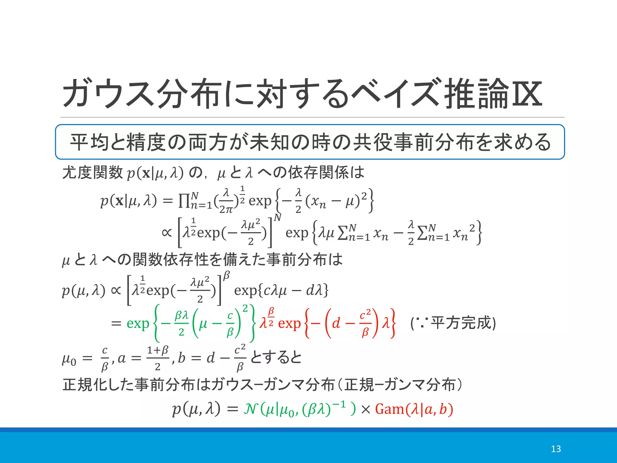 ガウス分布に対するベイズ推論Ⅸ
尤度関数 𝑝 𝐱 𝜇, 𝜆 の， 𝜇 と 𝜆 への依存関係は
𝑝 𝐱 𝜇, 𝜆 = ς 𝑛=1
𝑁
(
𝜆
2𝜋
)
1
2 exp −
𝜆
2
(𝑥 𝑛 − 𝜇)2
∝ 𝜆
1
2exp(−
𝜆𝜇2
2
)
𝑁
exp 𝜆𝜇 σ 𝑛=1
𝑁
𝑥 𝑛 −
𝜆
2
σ 𝑛=1
𝑁
𝑥 𝑛
2
𝜇 と 𝜆 への関数依存性を備えた事前分布は
𝑝(𝜇, 𝜆) ∝ 𝜆
1
2exp(−
𝜆𝜇2
2
)
𝛽
exp 𝑐𝜆𝜇 − 𝑑𝜆
= exp −
𝛽𝜆
2
𝜇 −
𝑐
𝛽
2
𝜆
𝛽
2 exp − 𝑑 −
𝑐2
𝛽
𝜆 (∵平方完成)
𝜇0 =
𝑐
𝛽
, 𝑎 =
1+𝛽
2
, 𝑏 = 𝑑 −
𝑐2
𝛽
とすると
正規化した事前分布はガウスｰガンマ分布（正規ｰガンマ分布）
𝑝 𝜇, 𝜆 = 𝒩 𝜇 𝜇0, (𝛽𝜆)−1
× Gam(𝜆|𝑎, 𝑏)
13
平均と精度の両方が未知の時の共役事前分布を求める
 