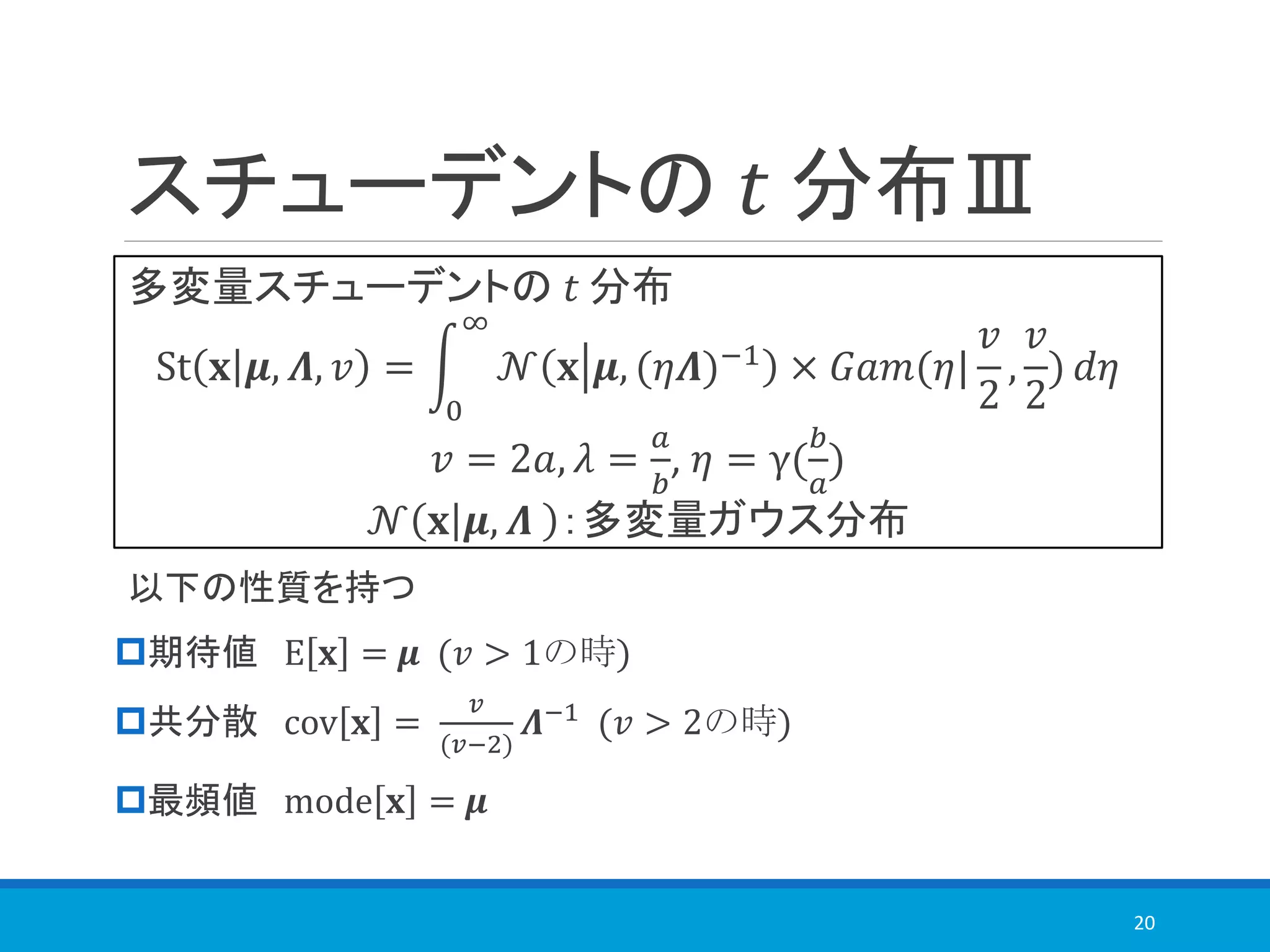 多変量スチューデントの 𝑡 分布
St 𝐱 𝝁, 𝜦, 𝑣 = න
0
∞
𝒩 𝐱 𝝁, (𝜂𝜦)−1 × 𝐺𝑎𝑚(𝜂|
𝑣
2
,
𝑣
2
) 𝑑𝜂
𝑣 = 2𝑎, 𝜆 =
𝑎
𝑏
, 𝜂 = γ(
𝑏
𝑎
)
𝒩 𝐱 𝝁, 𝜦 ：多変量ガウス分布
スチューデントの 𝑡 分布Ⅲ
以下の性質を持つ
期待値 E 𝐱 = 𝝁 (𝑣 > 1の時)
共分散 cov 𝐱 =
𝑣
(𝑣−2)
𝜦−1
(𝑣 > 2の時)
最頻値 mode 𝐱 = 𝝁
20
 