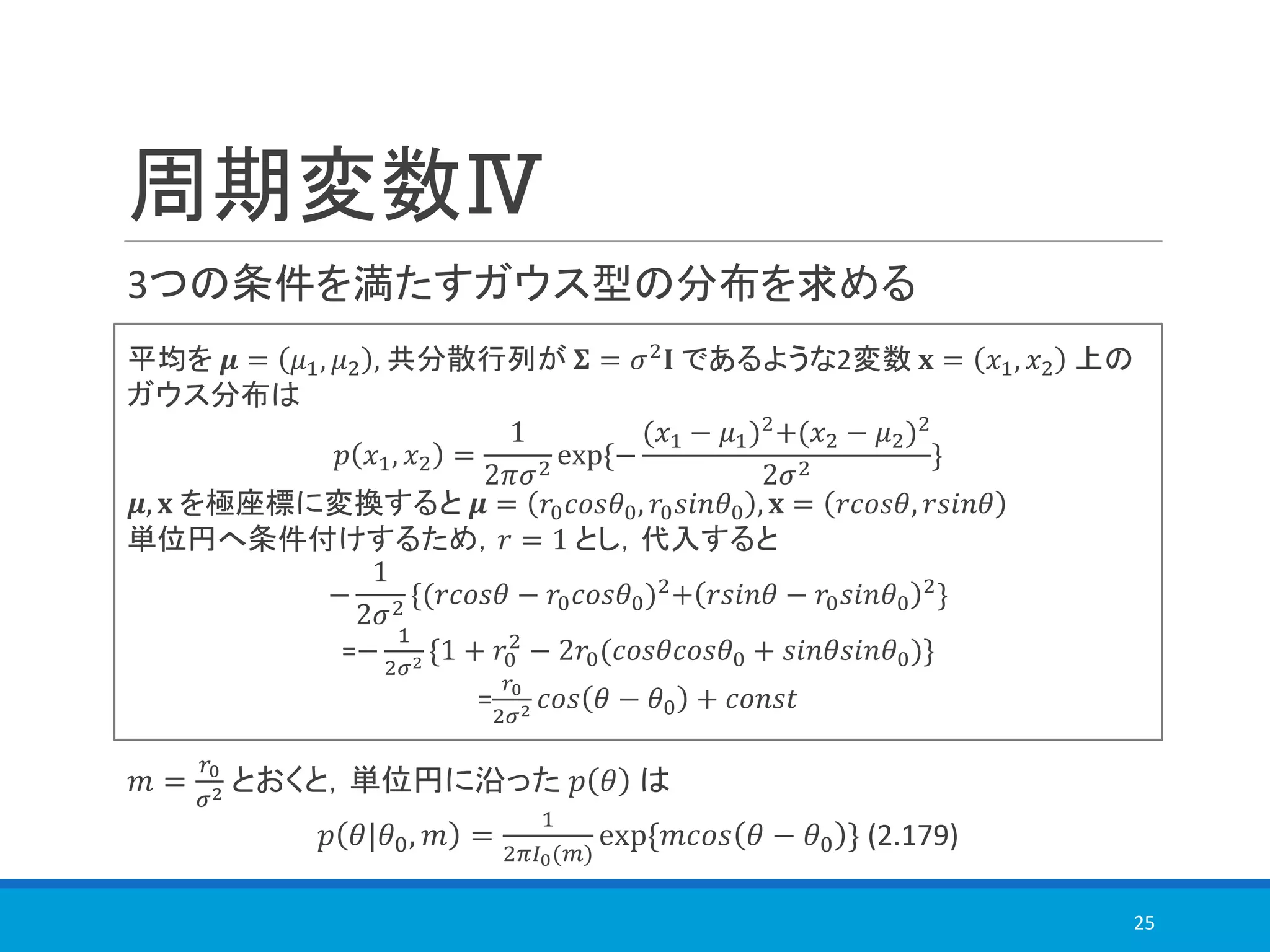 周期変数Ⅳ
3つの条件を満たすガウス型の分布を求める
25
平均を 𝝁 = 𝜇1, 𝜇2 , 共分散行列が 𝚺 = 𝜎2
𝐈 であるような2変数 𝐱 = 𝑥1, 𝑥2 上の
ガウス分布は
𝑝 𝑥1, 𝑥2 =
1
2𝜋𝜎2
exp{−
(𝑥1 − 𝜇1)2
+(𝑥2 − 𝜇2)2
2𝜎2
}
𝝁, 𝐱 を極座標に変換すると 𝝁 = 𝑟0 𝑐𝑜𝑠𝜃0, 𝑟0 𝑠𝑖𝑛𝜃0 , 𝐱 = 𝑟𝑐𝑜𝑠𝜃, 𝑟𝑠𝑖𝑛𝜃
単位円へ条件付けするため，𝑟 = 1 とし，代入すると
−
1
2𝜎2
{(𝑟𝑐𝑜𝑠𝜃 − 𝑟0 𝑐𝑜𝑠𝜃0)2
+ 𝑟𝑠𝑖𝑛𝜃 − 𝑟0 𝑠𝑖𝑛𝜃0
2
}
=−
1
2𝜎2 {1 + 𝑟0
2
− 2𝑟0(𝑐𝑜𝑠𝜃𝑐𝑜𝑠𝜃0 + 𝑠𝑖𝑛𝜃𝑠𝑖𝑛𝜃0)}
=
𝑟0
2𝜎2 𝑐𝑜𝑠 𝜃 − 𝜃0 + 𝑐𝑜𝑛𝑠𝑡
𝑚 =
𝑟0
𝜎2 とおくと，単位円に沿った 𝑝 𝜃 は
𝑝 𝜃|𝜃0, 𝑚 =
1
2𝜋𝐼0(𝑚)
exp{𝑚𝑐𝑜𝑠 𝜃 − 𝜃0 } (2.179)
 