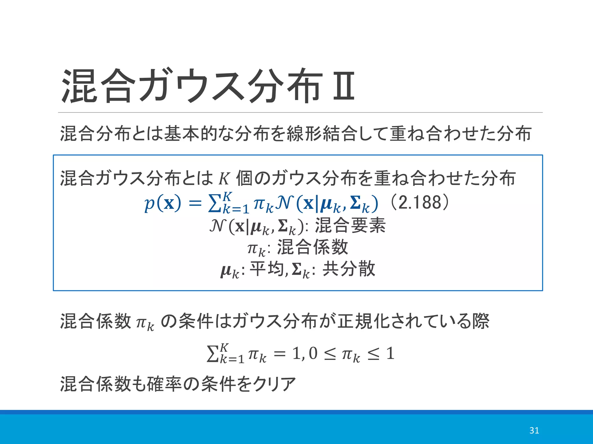 混合ガウス分布Ⅱ
混合係数 𝜋 𝑘 の条件はガウス分布が正規化されている際
σ 𝑘=1
𝐾
𝜋 𝑘 = 1, 0 ≤ 𝜋 𝑘 ≤ 1
混合係数も確率の条件をクリア
31
混合ガウス分布とは 𝐾 個のガウス分布を重ね合わせた分布
𝑝 𝐱 = σ 𝑘=1
𝐾
𝜋 𝑘 𝒩(𝐱|𝝁 𝑘, 𝚺 𝑘) （2.188）
𝒩(𝐱|𝝁 𝑘, 𝚺 𝑘): 混合要素
𝜋 𝑘: 混合係数
𝝁 𝑘: 平均, 𝚺 𝑘: 共分散
混合分布とは基本的な分布を線形結合して重ね合わせた分布
 