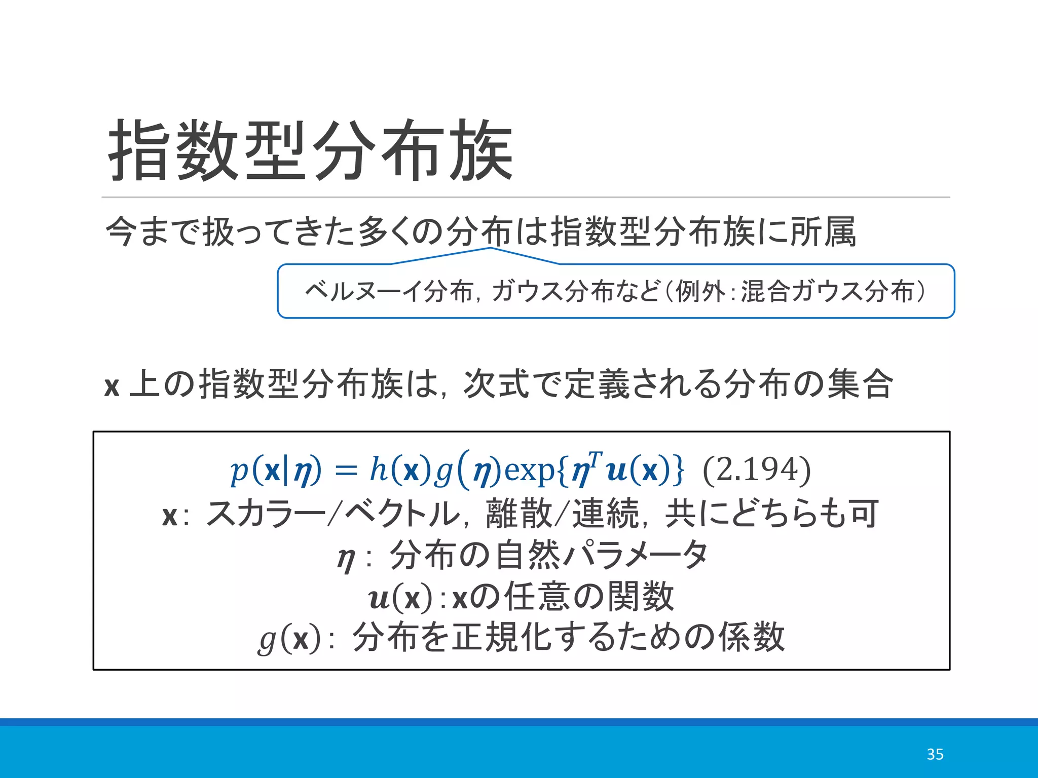 指数型分布族
今まで扱ってきた多くの分布は指数型分布族に所属
x 上の指数型分布族は，次式で定義される分布の集合
35
ベルヌーイ分布，ガウス分布など（例外：混合ガウス分布）
𝑝 x η = ℎ x 𝑔 η)exp{η 𝑇 𝒖 x (2.194)
x： スカラー/ベクトル，離散/連続，共にどちらも可
η ： 分布の自然パラメータ
𝒖 x ：xの任意の関数
𝑔 x ： 分布を正規化するための係数
 