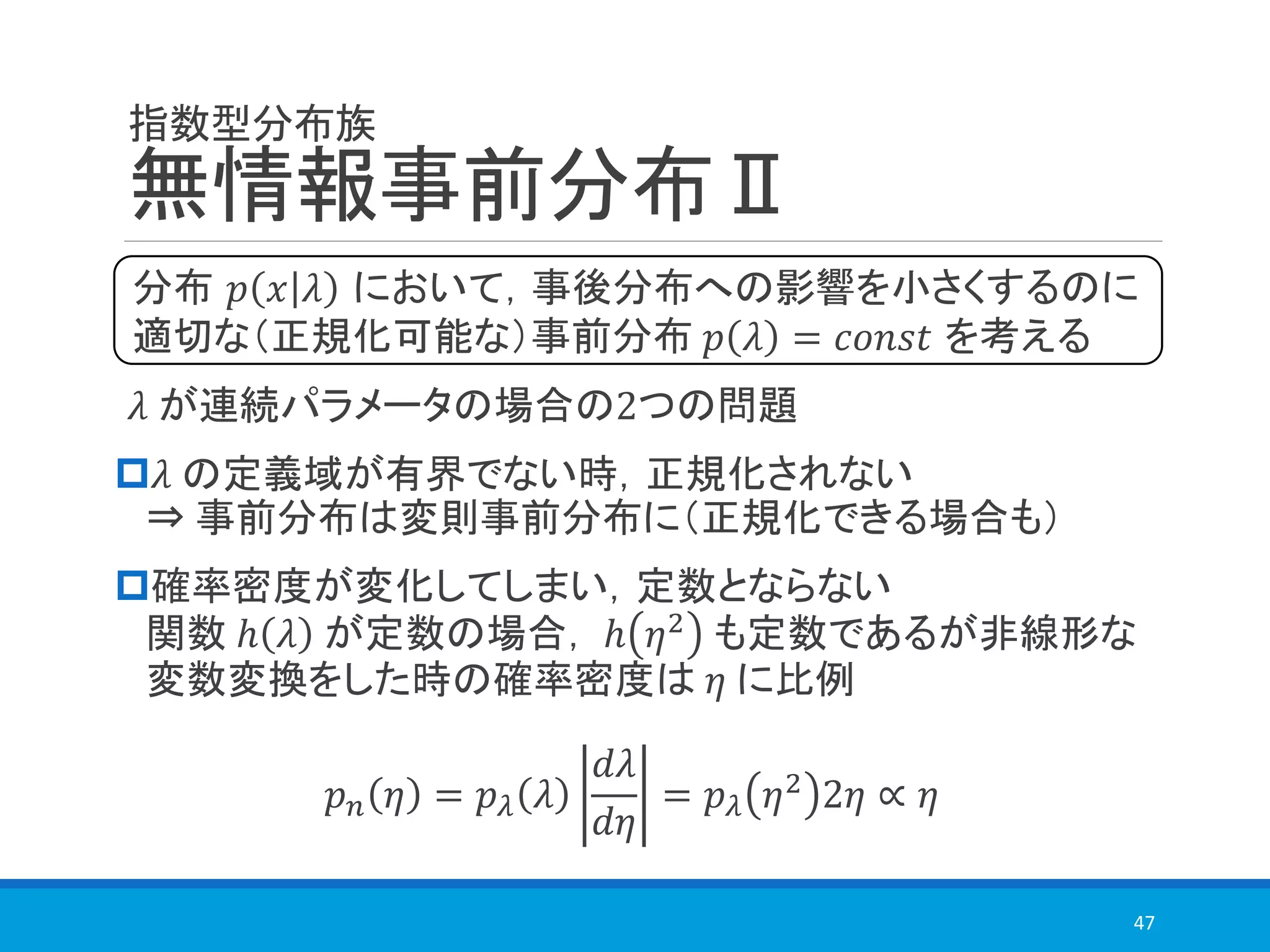 指数型分布族
無情報事前分布Ⅱ
𝜆 が連続パラメータの場合の2つの問題
𝜆 の定義域が有界でない時，正規化されない
⇒ 事前分布は変則事前分布に（正規化できる場合も）
確率密度が変化してしまい，定数とならない
関数 ℎ 𝜆 が定数の場合， ℎ 𝜂2
も定数であるが非線形な
変数変換をした時の確率密度は 𝜂 に比例
𝑝 𝑛 𝜂 = 𝑝 𝜆 𝜆
𝑑𝜆
𝑑𝜂
= 𝑝 𝜆 𝜂2 2𝜂 ∝ 𝜂
47
分布 𝑝 𝑥 𝜆 において，事後分布への影響を小さくするのに
適切な（正規化可能な）事前分布 𝑝 𝜆 = 𝑐𝑜𝑛𝑠𝑡 を考える
 