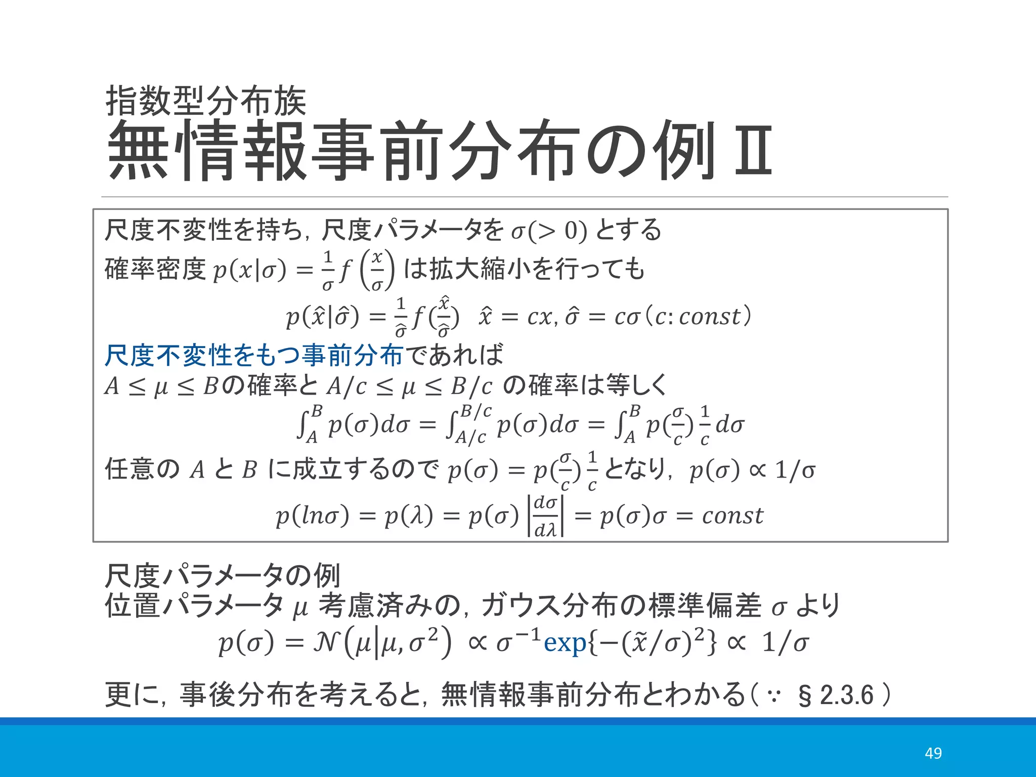指数型分布族
無情報事前分布の例Ⅱ
49
尺度不変性を持ち，尺度パラメータを 𝜎(> 0) とする
確率密度 𝑝 𝑥 𝜎 =
1
𝜎
𝑓
𝑥
𝜎
は拡大縮小を行っても
𝑝 ො𝑥 ො𝜎 =
1
ෝ𝜎
𝑓(
ො𝑥
ෝ𝜎
) ො𝑥 = 𝑐𝑥, ො𝜎 = 𝑐𝜎（𝑐: 𝑐𝑜𝑛𝑠𝑡）
尺度不変性をもつ事前分布であれば
𝐴 ≤ 𝜇 ≤ 𝐵の確率と 𝐴/𝑐 ≤ 𝜇 ≤ 𝐵/𝑐 の確率は等しく
‫׬‬𝐴
𝐵
𝑝 𝜎 𝑑𝜎 = ‫׬‬𝐴/𝑐
𝐵/𝑐
𝑝 𝜎 𝑑𝜎 = ‫׬‬𝐴
𝐵
𝑝(
𝜎
𝑐
)
1
𝑐
𝑑𝜎
任意の 𝐴 と 𝐵 に成立するので 𝑝 𝜎 = 𝑝(
𝜎
𝑐
)
1
𝑐
となり， 𝑝 𝜎 ∝ 1/σ
𝑝 𝑙𝑛𝜎 = 𝑝 𝜆 = 𝑝 𝜎
𝑑𝜎
𝑑𝜆
= 𝑝 𝜎 𝜎 = 𝑐𝑜𝑛𝑠𝑡
尺度パラメータの例
位置パラメータ 𝜇 考慮済みの，ガウス分布の標準偏差 𝜎 より
𝑝 𝜎 = 𝒩 𝜇 𝜇, 𝜎2 ∝ 𝜎−1exp −( Τ෤𝑥 𝜎)2 ∝ Τ1 𝜎
更に，事後分布を考えると，無情報事前分布とわかる（ ∵ §2.3.6 ）
 