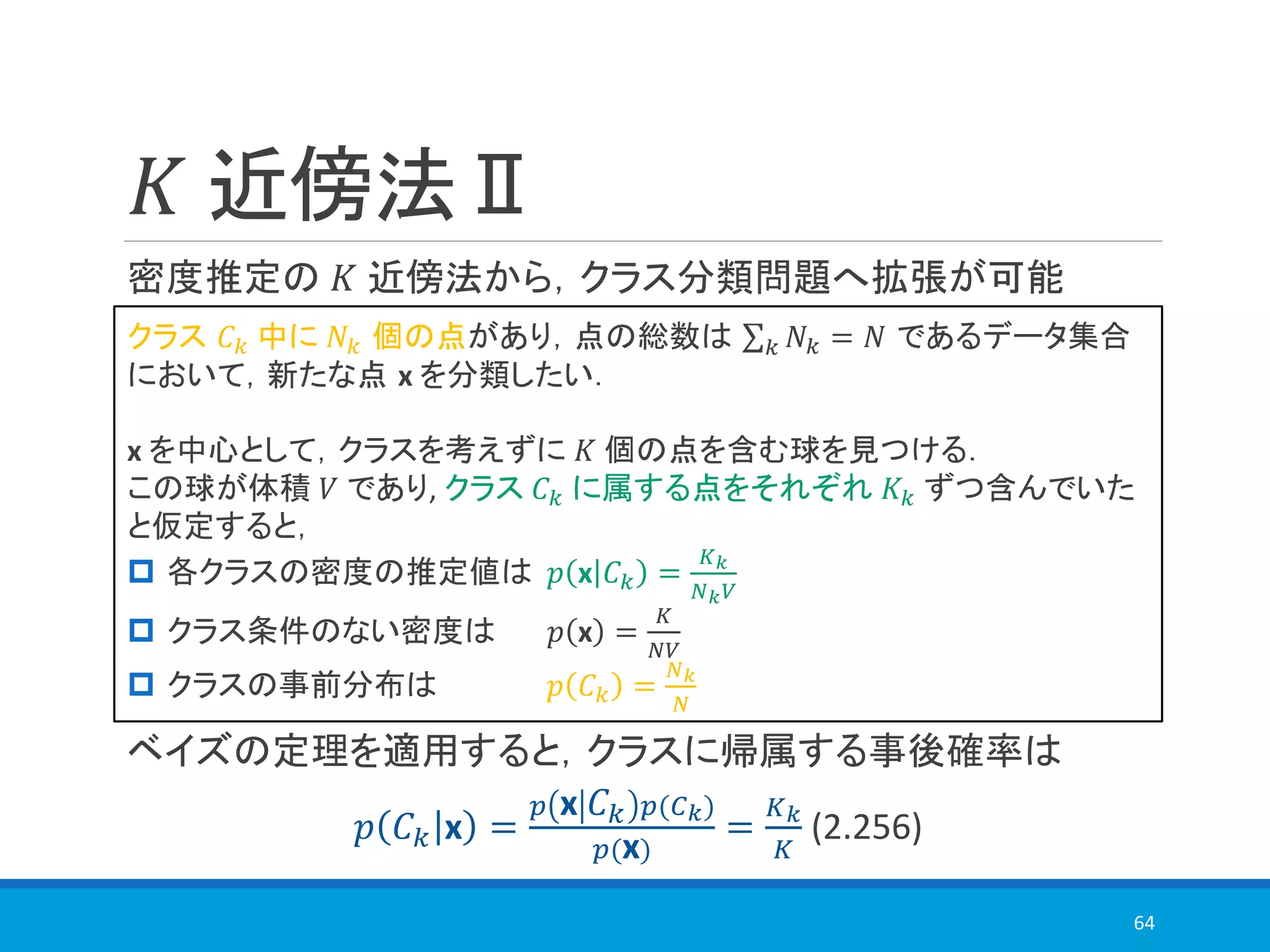 𝐾 近傍法Ⅱ
密度推定の 𝐾 近傍法から，クラス分類問題へ拡張が可能
ベイズの定理を適用すると，クラスに帰属する事後確率は
𝑝 𝐶 𝑘 x =
𝑝 x 𝐶 𝑘 𝑝(𝐶 𝑘)
𝑝(x)
=
𝐾 𝑘
𝐾
(2.256)
64
クラス 𝐶 𝑘 中に 𝑁𝑘 個の点があり，点の総数は σ 𝑘 𝑁𝑘 = 𝑁 であるデータ集合
において，新たな点 x を分類したい．
x を中心として，クラスを考えずに 𝐾 個の点を含む球を見つける．
この球が体積 𝑉 であり, クラス 𝐶 𝑘 に属する点をそれぞれ 𝐾𝑘 ずつ含んでいた
と仮定すると，
 各クラスの密度の推定値は 𝑝 x 𝐶 𝑘 =
𝐾 𝑘
𝑁 𝑘 𝑉
 クラス条件のない密度は 𝑝 x =
𝐾
𝑁𝑉
 クラスの事前分布は 𝑝 𝐶 𝑘 =
𝑁 𝑘
𝑁
 