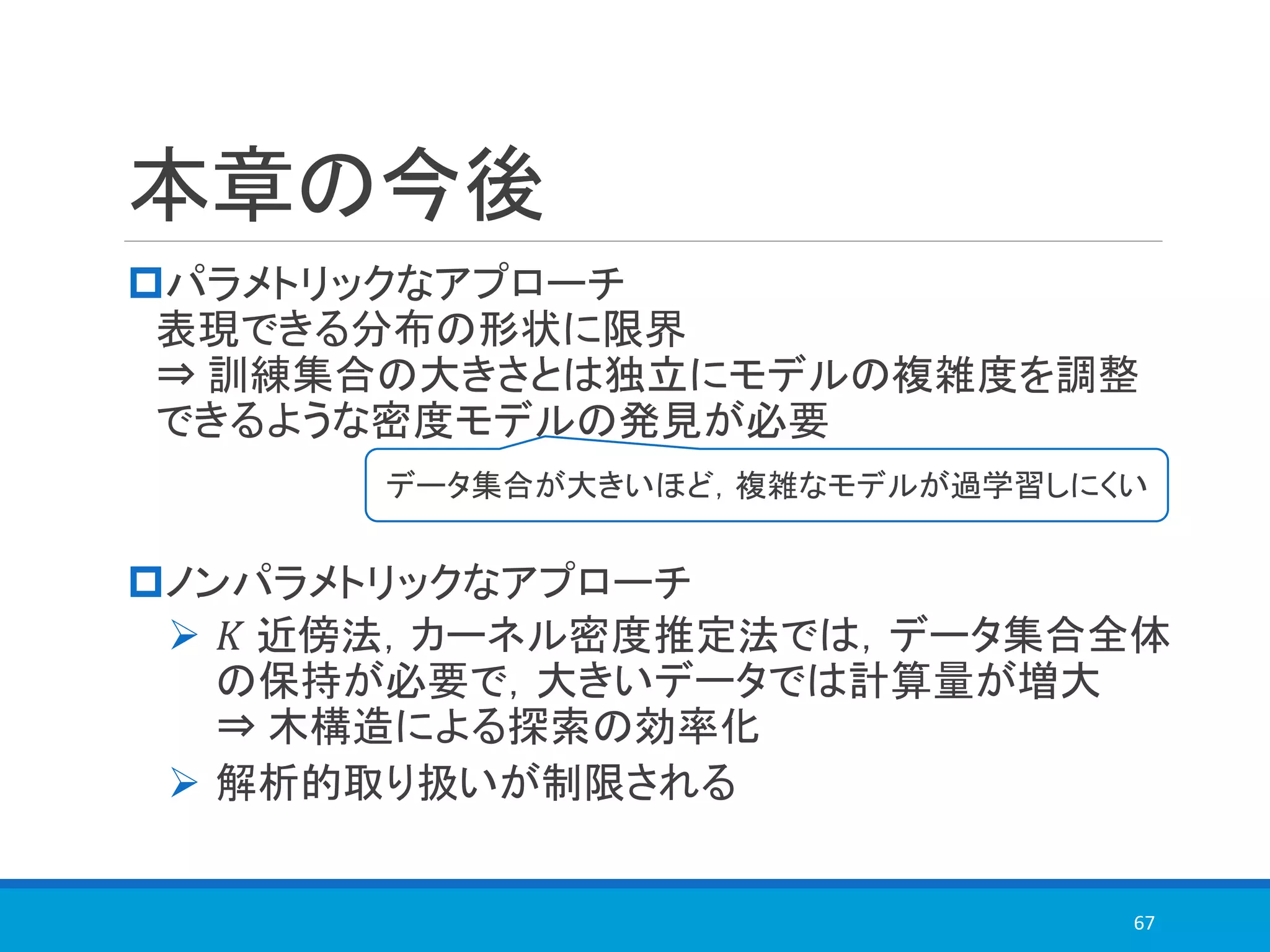 本章の今後
パラメトリックなアプローチ
表現できる分布の形状に限界
⇒ 訓練集合の大きさとは独立にモデルの複雑度を調整
できるような密度モデルの発見が必要
ノンパラメトリックなアプローチ
➢ 𝐾 近傍法，カーネル密度推定法では，データ集合全体
の保持が必要で，大きいデータでは計算量が増大
⇒ 木構造による探索の効率化
➢ 解析的取り扱いが制限される
67
データ集合が大きいほど，複雑なモデルが過学習しにくい
 