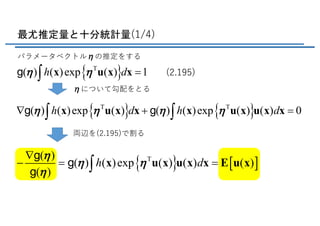 最尤推定量と十分統計量(1/4)
パラメータベクトルηの推定をする
ηについて勾配をとる
{ } { }T T
( ) ( )exp ( ) ( ) ( )exp ( ) ( ) 0h d h dh h h hÑ + =ò òx u x x x u x u x xg g
{ }T
( ) ( )exp ( ) 1h dh h =ò x u x xg (2.195)
両辺を(2.195)で割る
{ } [ ]T( )
( ) ( )exp ( ) ( ) ( )
( )
h d
h
h h
h
Ñ
- = =ò x u x u x x Ε u x
g
g
g
 