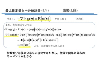 最尤推定量と十分統計量 (2/4) 演習(2.58)
また、共分散については
より、⼆次微分から得られる
指数型分布族の分布を正規化できたなら、微分で簡単に分布の
モーメントがわかる
[ ] { }
{ } { }
[ ]
[ ]
T
T T T
T T
ln ( ) ( ) ( ) ( )exp ( ) ( )
ln ( ) ( ) ( )exp ( ) ( ) ( ) ( )exp ( ) ( ) ( )
( ) ( ) ( ) ( )
cov ( )
h d
h d h d
h h h
h h h h h
-Ñ = =
-ÑÑ = Ñ +
é ù é ù= - +ë û ë û
=
ò
ò ò
Ε u x x u x u x x
x u x u x x x u x u x u x x
Ε u x Ε u x Ε u x u x
u x
g g
g g g
[ ]ln ( ) ( )h-Ñ = Ε u xgつまり、 が得られる (2.226)
 