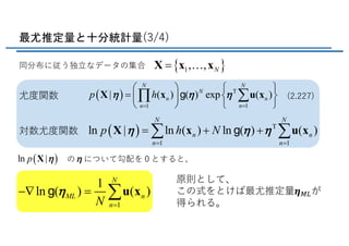 最尤推定量と十分統計量(3/4)
同分布に従う独⽴なデータの集合 { }1, , N=X x x!
( ) T
11
| ( ) ( ) exp ( )
N N
N
n n
nn
p hh h h
==
æ ö ì ü
= í ýç ÷
î þè ø
åÕX x u xg尤度関数
対数尤度関数 ( ) T
1 1
ln | ln ( ) ln ( ) ( )
N N
n n
n n
p h Nh h h
= =
= + +å åX x u xg
( )ln |p hX のηについて勾配を０とすると、
原則として、
この式をとけば最尤推定量𝜼=>が
得られる。1
1
ln ( ) ( )
N
ML n
nN
h
=
-Ñ = åu xg
(2.227)
 