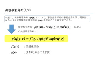 共役事前分布(1/2)
⼀般に、ある確率分布 𝑝(𝐱|𝜼) について、事後分布がその事前分布と同じ関数形に
なるような尤度関数と事前分布 𝑝(𝜼) を求めることは可能である。
指数型分布族
の共役事前分布とは
(2.194)
: 正規化係数
: (2.194)のものと同じ
𝑝 𝜼|𝝌, 𝜈 = 𝑓 𝝌, 𝜈 𝑔 𝜼 Gexp 𝜈𝜼H 𝝌
𝑓 𝝌, 𝜈
𝑔 𝜼
 