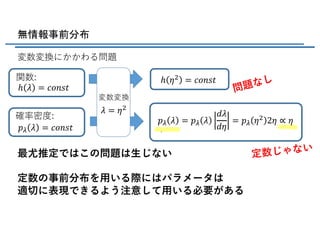 無情報事前分布
変数変換にかかわる問題
関数:
問題なし
確率密度:
変数変換
定数じゃない
最尤推定ではこの問題は⽣じない
定数の事前分布を⽤いる際にはパラメータは
適切に表現できるよう注意して⽤いる必要がある
𝜆 = 𝜂(
ℎ 𝜆 = 𝑐𝑜𝑛𝑠𝑡
ℎ 𝜂( = 𝑐𝑜𝑛𝑠𝑡
𝑝V 𝜆 = 𝑐𝑜𝑛𝑠𝑡
𝑝V 𝜆 = 𝑝V 𝜆
𝑑𝜆
𝑑𝜂
= 𝑝V 𝜂( 2𝜂 ∝ 𝜂
 