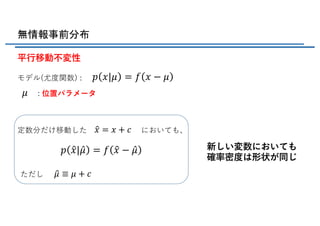無情報事前分布
平⾏移動不変性
モデル(尤度関数) :
: 位置パラメータ
定数分だけ移動した においても、
ただし
新しい変数においても
確率密度は形状が同じ
𝑝 𝑥|𝜇 = 𝑓 𝑥 − 𝜇
𝜇
X𝑥 = 𝑥 + 𝑐
𝑝 X𝑥| ̂𝜇 = 𝑓 X𝑥 − ̂𝜇
X𝜇 ≡ 𝜇 + 𝑐
 