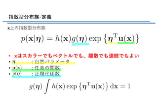 <latexit sha1_base64="BWB9IVpNwEL+vV2Y0EHq4a+x7jI=">AAADX3ichVG7btRAFL1eAwkBEgMNiGaU1aKkWY0jJBASUiQkRAWbxyaR4rCyveO1Fb9kj5csZn+AH6CgAokC8Qe0FPADFCkpUcog0VBwPGuJxwYYyzNnzr3nPuY6aRjkkvNDraGfOn1mZvbs3LnzF+YXjIuXtvKkyFzRdZMwyXYcOxdhEIuuDGQodtJM2JETim1n/25l3x6KLA+SeFOOUrEX2YM48ALXlqB6xruULTErsqXveKxkB2zMnjLLScJ+PopwgLOEtEEvszvMn3JeZoOKO1lgiYOUWaHwpFWe7POoglXALALaBDP+JUGB23RCKwsGvrTGPaPJ21wtNg3MGjSpXp3E+EAW9SkhlwqKSFBMEjgkm3J8u2QSpxTcHpXgMqBA2QWNaQ7aAl4CHjbYfewD3HZrNsa9ipkrtYssIf4MSkYt/om/4cf8I3/Lv/Dvf41VqhhVLSOczkQr0t7Csysb3/6rinBK8n+qoGj9o2pJHt1S1QaoPlVM1Yc7iTB88vx44/Z6q7zOX/EjdPCSH/L36CEefnVfr4n1F6qiTGkEPVY9R6qKGK9cwpYjQx82D1yB95CIXCKTT8PqRTFA889xTYOtlbbJ2+bajebqg3qUs3SNFmkJ87pJq3SfOtQlV2PaPe2h1ml81mf0ed2YuDa0WnOZflv61R+AB9N4</latexit>
指数型分布族-定義
𝐱上の指数型分布族
• 𝐱はスカラーでもベクトルでも、離散でも連続でもよい
• : ⾃然パラメータ
• : 任意の関数
• : 正規化係数
<latexit sha1_base64="oNLaS18gT0oNMOLaTbSICXWlyhA=">AAACtnichVHNahNRFP46VltrtaluBDfFkOIqnBGhpauAG1fSH9MWmjbMTG7SofPHzE1COvQFfAEX4kJBRXwMF+0LdNFHKF1WcOPCb24Gihb1DnPPud853/l1k8DPtMjZhHVj8uatqenbM3dm796bq8zf38zifuqpphcHcbrtOpkK/Eg1ta8DtZ2kygndQG25B88L+9ZApZkfR6/0KFG7odOL/K7vOZpQuzLfcuOgk41CiryltHPUrlSlLuYsXFfsUqmiPKtx5RgtdBDDQx8hFCJo6gEcZPx2YEOQENtFTiyl5hu7whFmyO3TS9HDIXrAu8fXTolGfBcxM8P2mCXgn5K5gJqcyhe5lBP5Kufy86+xchOjqGVE6Y65KmnPvX648eO/rJBSY/+KRUbtH1VrdLFsqvVZfWKQog9vHGFw+OZyY2W9li/KB7lgB+/lTL6xh2jw3fu4ptbfmopSw1EYmp5DU0XEKee0ZczQoa1LrM95aEbOmWkfg2KiXKD957quK5tP67bU7bVn1cbLcpXTeITHeMJ9LaGBF1hFk9mHeIdP+GwtW3uWsnpjV2ui5DzAb8dKfgHHO57C</latexit>
<latexit sha1_base64="6fTy1Kd3WBF8Knfai0GtAN8nS1Q=">AAACwHichVHLThRBFD00KogPBtyYsKk4GYObSTUxgbAisHFleA2QMGTS3VMz06FfdtcMGTos2PIDLlxpYoxxo9/gAn/ABZ9gXGLixoWnazoxStTqdN1b595zn24S+JmW8mLMGr92/cbE5M2pW7fv3J2uzMzuZHE/9VTDi4M43XOdTAV+pBra14HaS1LlhG6gdt3DtcK+O1Bp5sfRth4m6iB0upHf8T1HE2pV5rpiXjTdOGhnw5BC5KKptCNOxCPRqlRlXZojrip2qVRRnvW4co4m2ojhoY8QChE09QAOMn77sCGREDtATiyl5hu7wgmmyO3TS9HDIXrIu8vXfolGfBcxM8P2mCXgn5IpUJOf5Vt5KT/Jd/KL/PHXWLmJUdQypHRHXJW0ps/ub33/Lyuk1Oj9YpFR+0fVGh0smWp9Vp8YpOjDG0UYHD+/3FrerOUP5Sv5lR28lBfyI3uIBt+81xtq84WpKDUchSPTc2iqiDjlnLaMGdq0dYj1OQ/NyDkz9TAoJsoF2n+u66qys1C3Zd3eeFxdeVquchJzeIB57msRK3iCdTSY/RRv8B4frFWrZ8XWs5GrNVZy7uG3Yx3/BBXsoL4=</latexit>
<latexit sha1_base64="Lp9CNBX501YmHmYIv6M8R3pOEzM=">AAACxHichVFNa9RQFD2NVtta7VQ3BRcGh5G6GW5EsLgqCOJK+jVtoS1Dkr7phOaL5GW0hrpz4x9w4Uqhi9Kt/gIX+ge66E8QlxXcuPDkTaBoUV/Ie/eee8/99NIwyLXIyYh14eLopctj4xNXJq9em2pMX1/NkyLzVcdPwiRb99xchUGsOjrQoVpPM+VGXqjWvN1HlX1toLI8SOIVvZeqrcjdiYNe4LuaULdxazNydd/r2aVd2Pv2rH2mP6d+t9toSlvMsc8LTi00UZ+FpPEZm9hGAh8FIijE0JRDuMj5bcCBICW2hZJYRikwdoV9TJBb0EvRwyW6y3uH2kaNxtSrmLlh+8wS8s/ItNGSYzmUU/kiR/JVfv41VmliVLXs8fWGXJV2p17PLP/4Lyviq9E/Y5HR+kfVGj3MmWoDVp8apOrDH0YYvHhzuvxwqVXekffyjR28kxP5xB7iwXf/YFEtvTUVZYaj8Mz0HJkqYk65pC1nhm3aesQKzkMzcslMfQyqiXKBzp/rOi+s3ms70nYW7zfnn9arHMNN3MYs9/UA83iCBXSY/RWO8AEfrcdWaOVWMXS1RmrODfx2rJe/AIPQohc=</latexit>
<latexit sha1_base64="rwWNb9jez2dQJlyUCzipX+NVqjo=">AAADV3ichVHLbtNAFL1OoITyaAqbSmxGREFlE40RElUlUCUWdIX6SlupLpHtjONR/ZI9Dg1WfoAfYMEKJBaIHb/AAn6ART4BsSwSGyQ4nliipQUmiufOOfecuXeukwQyU5xPjFr93PmZC42Ls5cuX7k615y/tp3FeeqKrhsHcbrr2JkIZCS6SqpA7CapsEMnEDvOwcOS3xmKNJNxtKVGidgP7UEkPenaClCv+X7AFpnlxEE/G4XYWMEsoWw2ZreZJSPF/JIPbeU7HrjDKSEOE2YFwlNWcbb4SRmWqjREtAVkfMwlx+kM11QOfGWNjwn7J2Rl2n1m9pot3uF6sdOBWQUtqtZa3PxIFvUpJpdyCklQRApxQDZl+O2RSZwSYPtUAEsRSc0LGtMstDmyBDJsoAf4DnDaq9AI59Iz02oXtwT4p1AyavPP/C0/4p/4O/6F//irV6E9ylpG2J2pViS9uecLm9//qwqxK/J/q6Bo/6NqRR4t6Wolqk80UvbhTh2Gz14cbS5vtItb/DX/ig5e8Qn/gB6i4Tf3zbrYeKkrSrVG0FPdc6iriPDKBbgMN/TBecByvIeCc4GbfBqWL4oBmn+O63Swfadj8o65fre18rgaZYNu0E1axLzu0Qqt0hp1yTUWjAfGI2O1Nqn9rM/UG9PUmlFprtOJVZ//BUME0aI=</latexit>
 
