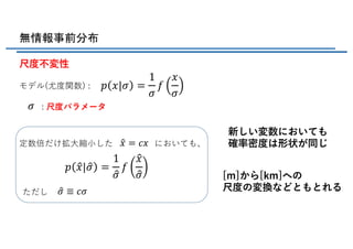無情報事前分布
尺度不変性
新しい変数においても
確率密度は形状が同じ定数倍だけ拡⼤縮⼩した においても、
ただし
モデル(尤度関数) :
: 尺度パラメータ
[m]から[km]への
尺度の変換などともとれる
𝑝 𝑥|𝜎 =
1
𝜎
𝑓
𝑥
𝜎
𝜎
X𝑥 = 𝑐𝑥
𝑝 X𝑥| X𝜎 =
1
X𝜎
𝑓
X𝑥
X𝜎
X𝜎 ≡ 𝑐𝜎
 