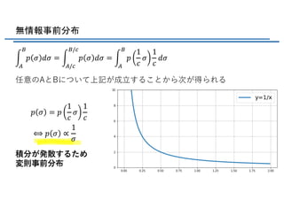 無情報事前分布
任意のAとBについて上記が成⽴することから次が得られる
積分が発散するため
変則事前分布
e
f
g
𝑝 𝜎 𝑑𝜎 = e
f/h
g/h
𝑝 𝜎 𝑑𝜎 = e
f
g
𝑝
1
𝑐
𝜎
1
𝑐
𝑑𝜎
𝑝 𝜎 = 𝑝
1
𝑐
𝜎
1
𝑐
⟺ 𝑝 𝜎 ∝
1
𝜎
 