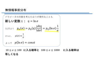 無情報事前分布
に⼊る確率と に⼊る確率は
等しくなる
パラメータの対数を考えたほうが便利なことも
新しい変数η :
(1.27)より
さらに、
よって
𝜂 = ln 𝜎
𝑝k 𝜎 = 𝑝l 𝜂
𝑑𝜂
𝑑𝜎
= 𝑝l ln 𝜎
1
𝜎
𝑝 𝜎 ∝
1
𝜎
𝑝 ln 𝜎 = 𝑐𝑜𝑛𝑠𝑡
10 ≤ 𝜎 ≤ 100 100 ≤ 𝜎 ≤ 1000
 