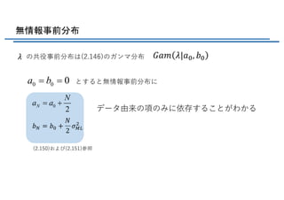 無情報事前分布
の共役事前分布は(2.146)のガンマ分布
0 0 0a b= = とすると無情報事前分布に
(2.150)および(2.151)参照
0
2
N
N
a a= +
データ由来の項のみに依存することがわかる
𝐺𝑎𝑚 𝜆|𝑎b, 𝑏b𝜆
𝑏L = 𝑏b +
𝑁
2
𝜎=>
(
 