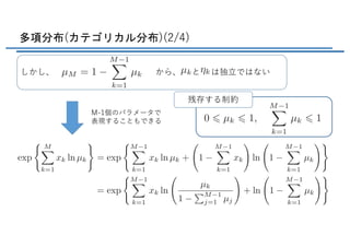 多項分布(カテゴリカル分布)(2/4)
しかし、 から、 と は独⽴ではない
M-1個のパラメータで
表現することもできる
残存する制約
<latexit sha1_base64="plqF8fnBWnxdNaHitAh5XqPw/HA=">AAADBXichVHLahRBFD1pXzE+MupGcFM4jLjQ4bYIiiAE3LhR8nCSQDqO3T01STPVj3RVj8Rm1oI/4MKVggsRd+LWhaD+gIt8guguPjYuvF3T4CNEq+mqU+fecx91g0xF2hBtTTh79u7bf2Dy4NShw0eOTjeOHV/UaZGHshOmKs2XA19LFSWyYyKj5HKWSz8OlFwKBtcq+9JQ5jpKk1tmM5Orsb+WRP0o9A1T3cYdEp6SG1r5iRFeXIiuKMVAjH5jXXFOeBuF3xOeLuLa4SrTI3Gb8Q1x3uJdxN1Gk9pkl9gJ3Bo0Ua/ZtPEOHnpIEaJADIkEhrGCD83fClwQMuZWUTKXM4qsXWKEKdYW7CXZw2d2wPsa31ZqNuF7FVNbdchZFP85KwVa9IGe0Ta9p+f0kX7sGqu0MapaNvkMxlqZdacfnFz4/l9VzKfB+i8VK1r/qNqgj8u22oirzyxT9RGOIwzvPdxeuDLfKs/QE/rEHTymLXrDPSTDL+HTOTn/yFaUW43EXdtzbKtI+JVLtmnO0GNbn7mC38Nw5JIzrWNYvSgP0P17XDvB4oW2S2137mJz5mY9ykmcwmmc5XldwgyuYxYdzv4Wn/EV35z7zgvnpfNq7OpM1JoT+GM5r38Cqoy4Xg==</latexit>
<latexit sha1_base64="7V2dfGCalLluvsI0OBuVlTdTA2Q=">AAACx3ichVFLS9xQFP6Mtlpr69RuCt0Eh5FuHE5KQREEwY1dWHyNCo4NSbyjYfIiuUnVMIvuSv9AF10pdCGC23bfRf0DLvwJ0qWCmy56cidQWqmekHvP/c75ztOOPDeRROc9Wm/fvfv9Aw8GHw49ejxceTKymoRp7IiGE3phvG5bifDcQDSkKz2xHsXC8m1PrNnt2cK+lok4ccNgRe5FYtO3tgO35TqWZMisjDb91JzXp3VjXG8mqW/m7Wmj8zafHzc6eWFrd8xKleqkRL+pGKVSRSkLYeUHmthCCAcpfAgEkKx7sJDwtwEDhIixTeSMxay5yi7QwSBzU/YS7GEx2uZzm18bJRrwu4iZKLbDWTz+Y2bqqNEZHdElndIxXdCv/8bKVYyilj2+7S5XRObwx2fL13eyfL4ldv6wmFG7pWqJFiZVtS5XHymk6MPpRsj2P10uTy3V8jE6pJ/cwQGd03fuIciunC+LYumzqihWHIF3qmdfVRHwlHO2JZxhi20txlKeh+TIOWfaQVZMlBdo/Luum8rqy7pBdWPxVXXmTbnKATzHKF7wviYwgzksoMHZP+AEX/FNe62FWqbtdl21npLzFH+J9v43P6ykEg==</latexit>
<latexit sha1_base64="IzW16R2yDJtpmhkKDinFPtB+M8s=">AAACqHichVHLahRBFD1pXzE+MupGyCY4jIiL4XYQFFcBN65k8phMJAlDd6cmKaZfdFePxMYfcOPSBFcGshA/I4v4Ay7yCeIygpsscrqmQTSot+mqW+fec59+GurciBxPOBcuXrp8ZfLq1LXrN25ON27dXsmTIgtUN0jCJFv1vVyFOlZdo02oVtNMeZEfqp4/fFbZeyOV5TqJl81OqjYibyvWAx14hlB3PSr6w36jKW2xMntecWuliVo6SeMI69hEggAFIijEMNRDeMj5rcGFICW2gZJYRk1bu8IbTJFb0EvRwyM65LnF11qNxnxXMXPLDpgl5J+ROYuWfJVPciJf5LN8k9O/xiptjKqWHd7+mKvS/vTbu0s//8uKeBts/2KR0fpH1QYDPLHValafWqTqIxhHGL1+f7L0dLFV3pd9+c4OPsqxHLKHePQjOFhQix9sRZnlKLyyPUe2iphTLmnLmWGTtgGxgvMwjFwy0zZG1US5QPfPdZ1XVubarrTdhUfN+Rf1Kicxg3t4wH09xjyeo4Mus2u8wy72nIdOx+k5L8euzkTNuYPfxPHPAMbimQA=</latexit>
<latexit sha1_base64="Z5Pl22ai4hoXSVuKkTo5uMmYTeo=">AAACqXichVFNT9RQFD0UFcQPRtmYuCFOxpCYTG4JCcQViRtWhgFnmAhk0pY3UKZfad8MgYY/wModUVeauDD8DBb6B1jwE4hLTNy48PRNE6NEuU3fu+/ce+6nmwR+pkXOR6zRGzdvjY3fnrhz9979ycqDh60s7qeeanpxEKdt18lU4EeqqX0dqHaSKid0A7Xm9l4U9rWBSjM/jl7p/URths525Hd9z9GEWhtKO51ep1KVuhiZvqrYpVJFKctx5Qs2sIUYHvoIoRBBUw/gIOO3DhuChNgmcmIpNd/YFQ4xQW6fXooeDtEez22+1ks04ruImRm2xywB/5TMadTkTD7LpXyVE7mQn/+MlZsYRS37vN0hVyWdyaNHqz+uZYW8NXZ+s8io/adqjS4WTLU+q08MUvThDSMMDo4vV5+v1PKn8lG+sYMPci6n7CEafPc+NdTKe1NRajgKe6bn0FQRcco5bRkzbNHWJdbnPDQj58y0g0ExUS7Q/ntdV5XWbN2Wut2Yqy6+LFc5jsd4ghnuax6LWMIymsy+izd4i3fWM6thta3XQ1drpORM4Q+xvF+0dpli</latexit>
<latexit sha1_base64="fd3oy41FJPojCpAXUr96XJ/MSRQ=">AAAEmHicrVHLbtNAFL1xDZTwaNpuEGxGRKlaVY3GCKlVpUqRWAALUJuStqhTItsdJ278kj0OLZbFFvgBFqxAYoH4DBbwAyz6CYgdRWLDguuxoZSoJUJMFM+dM/ecOWfGCBw7EpTul5QR9dTpM6Nny+fOX7g4VhmfWIv8ODR5y/QdP9ww9Ig7tsdbwhYO3whCrruGw9eN3o1sf73Pw8j2vXtiL+Bbrt7xbMs2dYFQe7z0hfHdgDCHW4IlhEWxS9okIT2yRDSSkgdY38F5t0BTbPUIc+PDdWh3uoKl5amlYaTmZH283GwuMI1tc0NrSAszudaQ7MEIM7+iMEYwDfnnOLkFZoW6ifDvJ6U4H7G2c4K1HUn4aW72v8VrV6q0TuUgg4VWFFUoxrJfeQ8MtsEHE2JwgYMHAmsHdIjwtwkaUAgQ24IEsRArW+5zSKGM3Bi7OHboiPbw28HVZoF6uM40I8k28RQH/yEyCdToR/qGHtAP9C39RL8fq5VIjczLHs5GzuVBe+zZpdVvf2W5OAvoHrKQUTvBtQALFqRbG90HEslymLlC/9Hzg9XFZi2Zoq/oZ0zwku7Td5jB6381X6/w5gvpKJQcDg9lZle68PCWE9yL8IRt3LMQi/E+BConeFIX+tmN4gNqfz7XYLF2ra7RurZyvdq4WzzlKFyBqzCN7zUPDbgFy9ACU7mvPFaeKE/Vy2pDvanezluVUsGZhCNDbf4ALWMpWQ==</latexit>
 