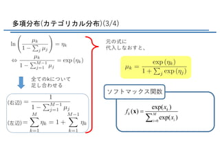 多項分布(カテゴリカル分布)(3/4)
元の式に
代⼊しなおすと、
全てのkについて
⾜し合わせる
ソフトマックス関数
0
exp( )
( )
exp( )
k
k M
ii
x
f
x=
=
å
x
(右辺)
<latexit sha1_base64="THKcNOK4qWzxXlUiacxqMNDG3zE=">AAADE3ichVHLahRBFL3TiRrjIxPdCNkUDiMRYagWwSAIATeuQh5OEkiHobtTPVOZflFdPRqb/IB7cZFVAi4kn5BdFHTjThf5BHEZQRAXnq5pfMVHNV116tx77qOul4Yy05wf1ayR0VOnz4ydHT93/sLFifrkpeUsyZUv2n4SJmrVczMRyli0tdShWE2VcCMvFCte/15pXxkIlckkfqC3UrEeud1YBtJ3NahOPXainHVYwfpsm91lTqBcHzdHPEqZE4pATwNr97uLo2S3p68DFcxmN5iT5ZExbpbGP6k2f1Z16g3e4maxk8CuQIOqNZ/UX5NDG5SQTzlFJCgmDRySSxm+NbKJUwpunQpwCkgau6BtGoc2h5eAhwu2j72L21rFxriXMTOj9pElxK+gZNTk7/kLfszf8H3+gX/9a6zCxChr2cLpDbUi7Uw8ubL0+b+qCKem3g8VFM1/VK0poBlTrUT1qWHKPvxhhMHjZ8dLdxabxTW+xz+ig11+xF+ih3jwyX++IBZ3TEXKaAQ9ND1HpooYr1zAliHDBmwBuBzvoRG5QKYeDcoXxQDt38d1EizfbNm8ZS/caszOVaMcoym6StOY122apfs0T21kf0dfaiO1UeupdWAdWq+Grlat0lymX5b19huTYLv9</latexit>
<latexit sha1_base64="hAaEbLVE27hLYBsb50lDVyDUK0U=">AAADSnichVHNbtNAEB67BUoKNMAFicuKKFF6SLRGSKCiSJW4cADUH9JW6hbLcdeJ41+t1yll5RfgBThwAqkHxGNwgANXDn0ExI0iIQQHxhsDggrYlb2z38z3zczOIA39TFJ6aJgzsydOnpo7XZs/c/bcQv38hY0syYXL+24SJmJr4GQ89GPel74M+VYquBMNQr45CG6V/s0JF5mfxPflfsp3ImcY+57vOhIhu37QYmFMWMg92SbME45LFGFRTmw8A1LgVsQiHcKyPNLgGKEfAWMdwIQ/HMlF0iOMS+cnk7Fai7A7qKz9jhDJ3jSFQr4dFMrqlKq2Gves4oG627EK7RkXRY/xh6lql3p2sFjY9QbtUr3IccOqjAZUayWpvwYGu5CACzlEwCEGiXYIDmS4t8ECCiliO6AQE2j52s+hgBpyc4ziGOEgGuB/iLftCo3xXmpmmu1ilhA/gUwCTfqOvqBH9A19Sd/Tb3/VUlqjrGUfz8GUy1N74fGl9c//ZUV4Shj9YiGj+Y+qJXhwQ1frY/WpRso+3KnC5NGTo/WltaZq0ef0A3bwjB7SV9hDPPnkHqzytae6IqE5HPZ0z5GuIsZXVujLMMMu+jzEcnwPicoKM41gUr4oDtD6c1zHjY2rXYt2rdVrjeV71Sjn4DJcgTbO6zosw21YgT64xrxhGUvGTfOt+dH8Yn6dhppGxbkIv62Z2e+h4M/d</latexit>
<latexit sha1_base64="TSwki9nluWDHvkrir1/vyHRa8Js=">AAACyXichVE7axRRFP4yvmJ8ZBMbwSa4rthkuRMEJRAIpBFEycNNAtk4zEzuJpPMKzN31iSXqezyByysFCzExlZbC/0DFvkJYhnBxsJv7g6IBvUMc++53znfeXppGORKiKMh69TpM2fPDZ8fuXDx0uXRxtj4cp4UmS87fhIm2arn5jIMYtlRgQrlappJN/JCueLtzFX2lb7M8iCJH6n9VK5H7mYc9ALfVYScxo2Zbi9zfW2X2p7s5kXk6O0Zu3ysH0wS6kaFs12WTqMp2sLIxEnFrpUmaplPGh/RxQYS+CgQQSKGoh7CRc5vDTYEUmLr0MQyaoGxS5QYIbegl6SHS3SH5yZfazUa813FzA3bZ5aQf0bmBFris3gtjsUn8UZ8ET/+GkubGFUt+7y9AVemzujh1aXv/2VFvBW2frHIaP2jaoUe7ppqA1afGqTqwx9E6B88O16aXmzpm+Kl+MoOXogj8YE9xP1v/qsFufjcVJQZjsQT03Nkqog5ZU1bzgwbtPWIFZyHYmTNTFvoVxPlAu0/13VSWZ5q26JtL9xuzj6sVzmMa7iOW9zXHcziHubRYfZDvMU7vLfuW7vWnnUwcLWGas4V/CbW05/KsKXz</latexit>
<latexit sha1_base64="qzp3qU05umwGmLLs2hbezjCXyog=">AAAC13ichVFLS9xQFP6M2qq1dbQboRtxGBFKhxMRKsKA4Kabio+OWhwbknhHw+RFcjOiYeiuFHeuLHRVwYX0P3TThf4BF/6E4lLBjYue3AmKlbYn5N5zv3O+87RC14kl0XmH1tnV/ehxT2/fk/6nzwYKg0PLcZBEtqjagRtEq5YZC9fxRVU60hWrYSRMz3LFitWYzewrTRHFTuC/kzuhWPfMTd+pO7YpGTIKE5VanHhG2qjorQ/p21ZaE9I0Gq2K/vKe4ZV+azIKRSqTkpGHip4rReQyHxROUMMGAthI4EHAh2TdhYmYvzXoIISMrSNlLGLNUXaBFvqYm7CXYA+T0Qafm/xay1Gf31nMWLFtzuLyHzFzBCU6o2O6pFP6Tr/o5q+xUhUjq2WHb6vNFaExsDe8dP1flse3xNYdixmlf1QtUceUqtbh6kOFZH3Y7QjN3YPLpenFUjpGh3TBHXyjc/rJPfjNK/toQSx+VRVFiiOwrXr2VBU+TzllW8wZNthWZyzheUiOnHKmLTSzifIC9T/X9VBZnijrVNYXJoszc/kqe/ACoxjnfb3GDN5gHlXO/gU/cIJT7b32UfukfW67ah055znuibb/G87Qq9c=</latexit>
(左辺)
 