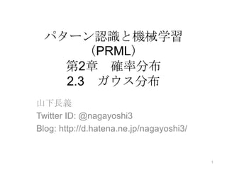 パターン認識と機械学習（PRML）第2章　確率分布2.3　ガウス分布 山下長義 Twitter ID: @nagayoshi3 Blog: http://d.hatena.ne.jp/nagayoshi3/ 1 