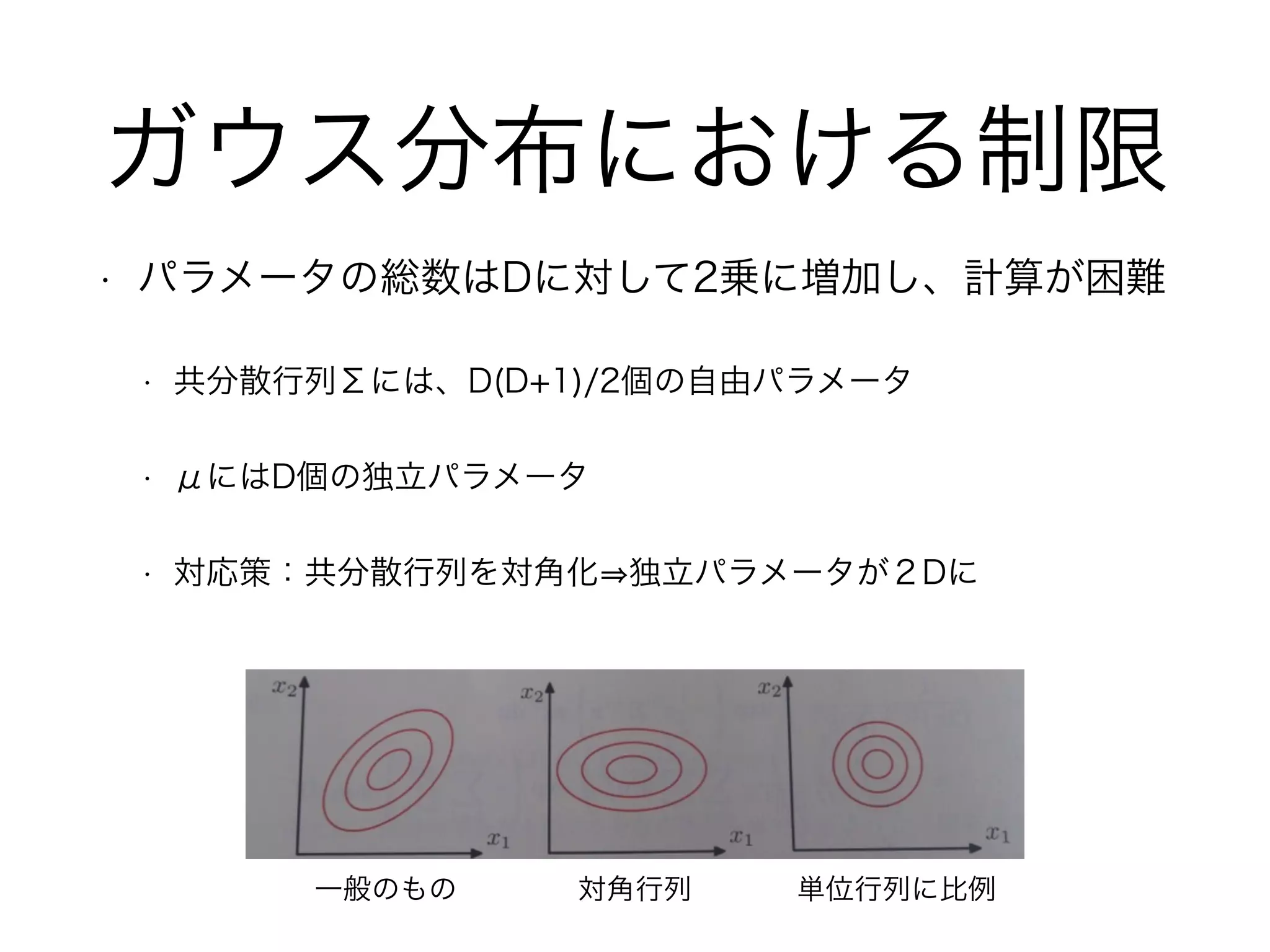ガウス分布における制限
• パラメータの総数はDに対して2乗に増加し、計算が困難
• 共分散行列Σには、D(D+1)/2個の自由パラメータ
• μにはD個の独立パラメータ
• 対応策：共分散行列を対角化 独立パラメータが２Dに
一般のもの 対角行列 単位行列に比例
 