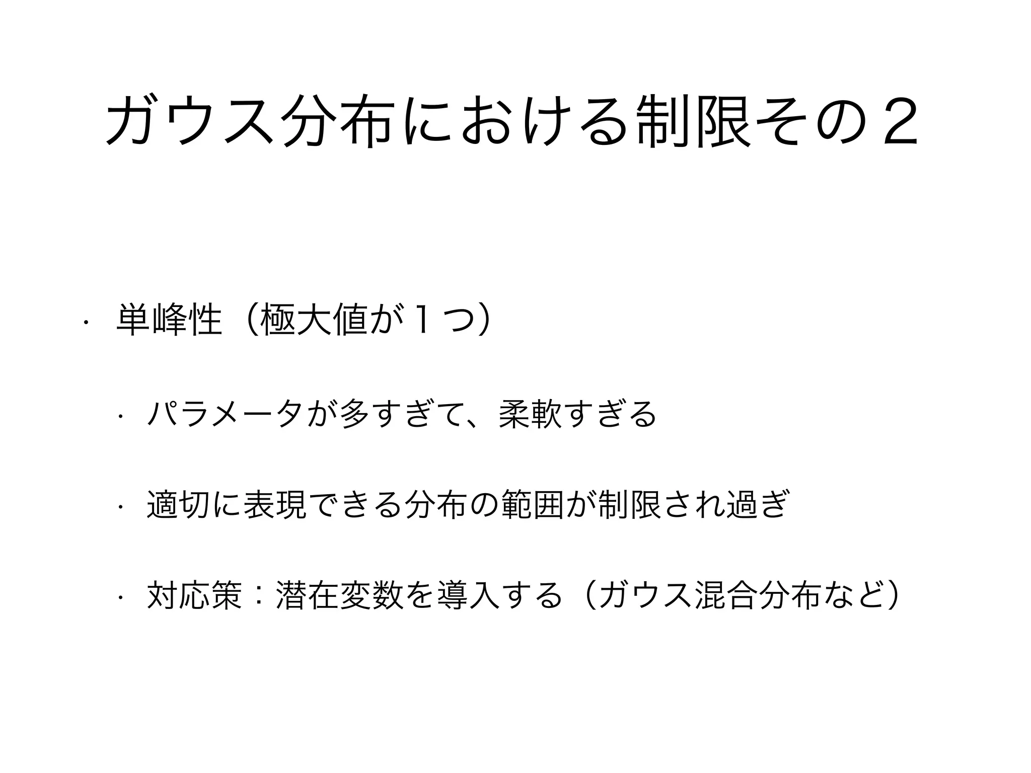 ガウス分布における制限その２
• 単峰性（極大値が１つ）
• パラメータが多すぎて、柔軟すぎる
• 適切に表現できる分布の範囲が制限され過ぎ
• 対応策：潜在変数を導入する（ガウス混合分布など）
 
