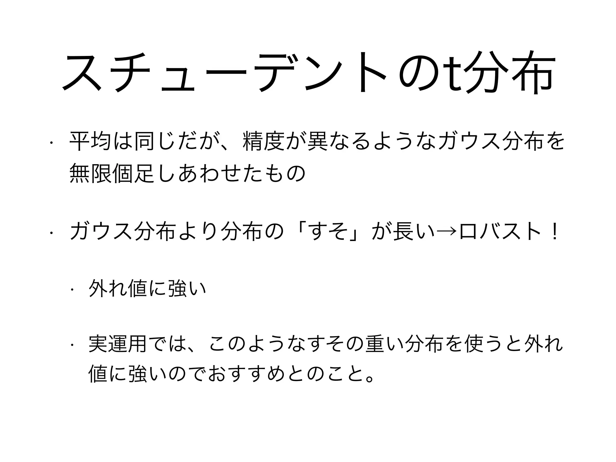 スチューデントのt分布
• 平均は同じだが、精度が異なるようなガウス分布を
無限個足しあわせたもの
• ガウス分布より分布の「すそ」が長い→ロバスト！
• 外れ値に強い
• 実運用では、このようなすその重い分布を使うと外れ
値に強いのでおすすめとのこと。
 