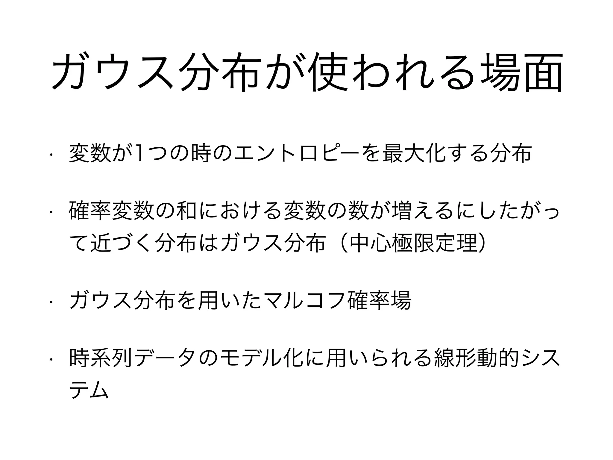 ガウス分布が使われる場面
• 変数が1つの時のエントロピーを最大化する分布
• 確率変数の和における変数の数が増えるにしたがっ
て近づく分布はガウス分布（中心極限定理）
• ガウス分布を用いたマルコフ確率場
• 時系列データのモデル化に用いられる線形動的シス
テム
 