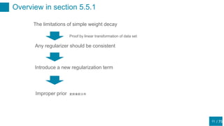 / 75
Overview in section 5.5.1
11
The limitations of simple weight decay
Proof by linear transformation of data set
Any regularizer should be consistent
Introduce a new regularization term
Improper prior 変則事前分布
 