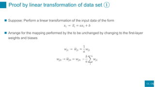 / 75
Proof by linear transformation of data set ①
13
 Suppose: Perform a linear transformation of the input data of the form
𝑥𝑖 → 𝑥𝑖 = 𝑎𝑥𝑖 + 𝑏
 Arrange for the mapping performed by the to be unchanged by changing to the first-layer
weights and biases
𝑤𝑗𝑖 → 𝑤𝑗𝑖 =
1
𝑎
𝑤𝑗𝑖
𝑤𝑗0 → 𝑤𝑗0 = 𝑤𝑗0 −
𝑏
𝑎
𝑖
𝑤𝑗𝑖
 