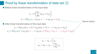 / 75
Proof by linear transformation of data set ②
14
 Before linear transformation of the input data
𝑧𝑗 = ℎ
𝑖
𝑤𝑗𝑖 𝑥𝑖 + 𝑤𝑗0
𝑧𝑗 = ℎ 𝑤𝑗1 𝑥1 + 𝑤𝑗2 𝑥2 + … + 𝑤𝑗𝐷 𝑥 𝐷 + 𝑤𝑗0
 After linear transformation of the input data
𝑧𝑗 = ℎ 𝑤𝑗1 𝑎𝑥1 + 𝑏 + 𝑤𝑗2 𝑎𝑥2 + 𝑏 + … + 𝑤𝑗𝐷 𝑥 𝐷 + 𝑤𝑗0
𝑧𝑗 = ℎ 𝑤𝑗1 𝑎𝑥1 + 𝑤𝑗2 𝑎𝑥2 + … + 𝑤𝑗𝐷 𝑥 𝐷 + 𝑏 𝑤𝑗1 + 𝑤𝑗2 + … + 𝑤𝑗𝐷 + 𝑤𝑗0
𝑤𝑗𝑖 → 𝑤𝑗𝑖 =
1
𝑎
𝑤𝑗𝑖
𝑤𝑗0 → 𝑤𝑗0 = 𝑤𝑗0 −
𝑏
𝑎
𝑖
𝑤𝑗𝑖
Same output
 