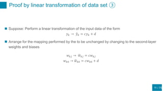/ 75
Proof by linear transformation of data set ③
15
 Suppose: Perform a linear transformation of the input data of the form
𝑦 𝑘 → 𝑦 𝑘 = 𝑐𝑦 𝑘 + 𝑑
 Arrange for the mapping performed by the to be unchanged by changing to the second-layer
weights and biases
𝑤 𝑘𝑗 → 𝑤 𝑘𝑗 = 𝑐𝑤 𝑘𝑗
𝑤 𝑘0 → 𝑤 𝑘0 = 𝑐𝑤 𝑘0 + 𝑑
 