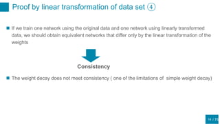 / 75
Proof by linear transformation of data set ④
16
 If we train one network using the original data and one network using linearly transformed
data, we should obtain equivalent networks that differ only by the linear transformation of the
weights
Consistency
 The weight decay does not meet consistency ( one of the limitations of simple weight decay)
 