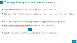 / 75
The weight decay does not meet consistency
17
 linear transformation of the input data of the form : 𝑥𝑖 → 𝑥𝑖 = 𝑎𝑥𝑖 + 𝑏
 Changing to the 1st-layer weights and biases : 𝑤𝑗𝑖 → 𝑤𝑗𝑖 =
1
𝑎
𝑤𝑗𝑖 , 𝑤𝑗0 → 𝑤𝑗0 = 𝑤𝑗0 −
𝑏
𝑎 𝑖 𝑤𝑗𝑖
 If 𝑎 = 0.1, weights is bigger than original ones -> bigger penalty by weight decay
 We don’t obtain equivalent network -> does not meet consistency
 Look for a regularizer which is invariant under the linear transformations
 