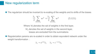 / 75
New regularization term
18
 The regularizer should be invariant to re-scaling of the weights and to shifts of the biases
λ1
2
𝑤∈𝒲1
𝑤2
+
λ2
2
𝑤∈𝒲2
𝑤2
(5.121)
Where 𝒲1denotes the set of weights in the first layer,
𝒲2 denotes the set of weights in the second layer,
biases are excluded from the summations
 Regularization params are re-scaled in order to obtain equivalent network under the
weight transformation :
λ1 → 𝑎1/2
𝜆1 λ2 → 𝑐−1/2
λ2
 