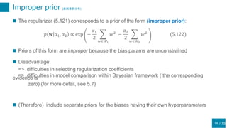 / 75
Improper prior (変則事前分布)
19
 The regularizer (5.121) corresponds to a prior of the form (improper prior):
𝑝 𝐰 𝛼1, 𝛼2 ∝ exp −
𝛼1
2
𝑤∈𝒲1
𝑤2
−
𝛼2
2
𝑤∈𝒲2
𝑤2
(5.122)
 Priors of this form are improper because the bias params are unconstrained
 Disadvantage:
=> difficulties in selecting regularization coefficients
=> difficulties in model comparison within Bayesian framework ( the correspondingevidence is
zero) (for more detail, see 5.7)
 (Therefore) include separate priors for the biases having their own hyperparameters
 
