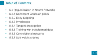 / 75
Table of Contents
• 5.5 Regularization in Neural Networks
• 5.5.1 Consistent Gaussian priors
• 5.5.2 Early Stopping
• 5.5.3 Invariances
• 5.5.4 Tangent propagation
• 5.5.5 Training with transformed data
• 5.5.6 Convolutional networks
• 5.5.7 Soft weight sharing
2
 