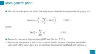 / 75
More general prior
20
 We can consider priors in which the weights are divided into any number of groups 𝒲𝑘 :
𝑝 𝐰 ∝ exp −
1
2
𝑘
𝛼 𝑘 𝐰 𝑘
2
5.123
where
𝐰 𝑘
2
=
𝑗∈𝒲 𝑘
𝑤𝑗
2
(5.124)
 Automatic relevance determination (ARD see Section 7.2.2 )
We choose the groups in this priors to correspond to the sets of weights associated
with each of the input units, and we optimize the marginal likelihood with params αk
 