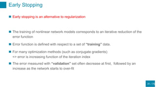 / 75
Early Stopping
25
 Early stopping is an alternative to regularization
 The training of nonlinear network models corresponds to an iterative reduction of the
error function
 Error function is defined with respect to a set of “training” data.
 For many optimization methods (such as conjugate gradients)
=> error is increasing function of the iteration index
 The error measured with “validation” set often decrease at first, followed by an
increase as the network starts to over-fit
 